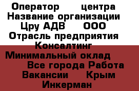 Оператор Call-центра › Название организации ­ Цру АДВ777, ООО › Отрасль предприятия ­ Консалтинг › Минимальный оклад ­ 50 000 - Все города Работа » Вакансии   . Крым,Инкерман